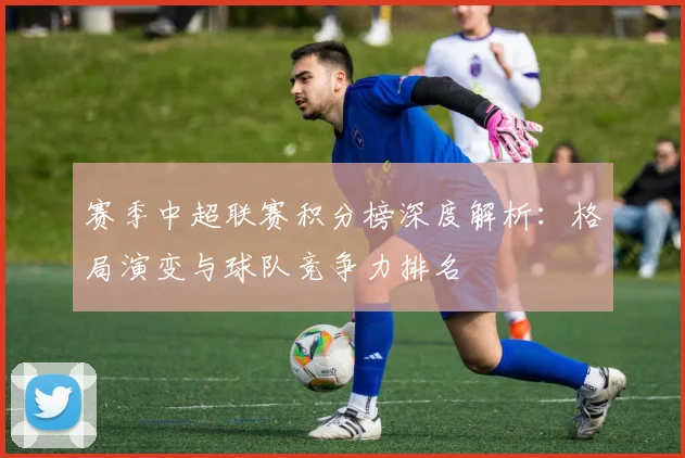 赛季中超联赛积分榜深度解析:格局演变与球队竞争力排名