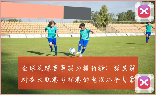 全球足球赛事实力排行榜：深度解析各大联赛与杯赛的竞技水平与影响力