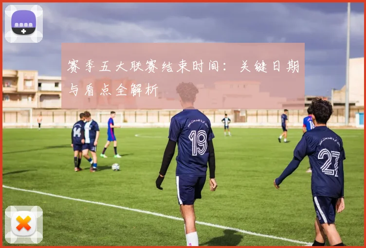 赛季五大联赛结束时间:关键日期与看点全解析