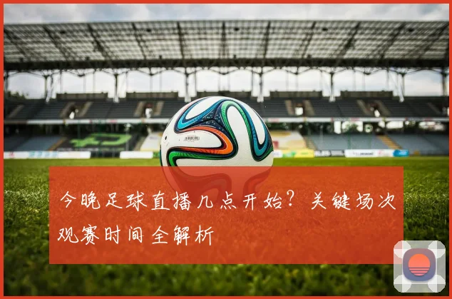 今晚足球直播几点开始？关键场次观赛时间全解析