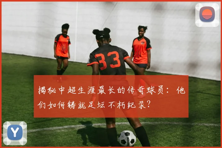揭秘中超生涯最长的传奇球员：他们如何铸就足坛不朽纪录？