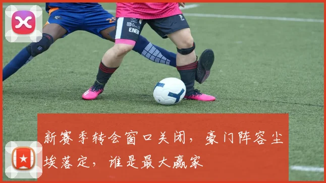 新赛季转会窗口关闭,豪门阵容尘埃落定,谁是最大赢家