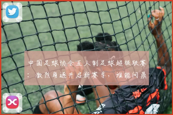 中国足球协会五人制足球超级联赛：激烈角逐开启新赛季，谁能问鼎冠军宝座？