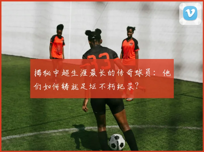 揭秘中超生涯最长的传奇球员:他们如何铸就足坛不朽纪录?