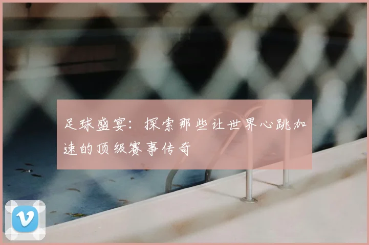 足球盛宴：探索那些让世界心跳加速的顶级赛事传奇