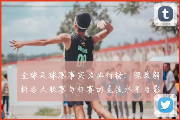 全球足球赛事实力排行榜:深度解析各大联赛与杯赛的竞技水平与影响力